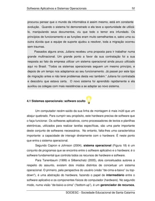 Softwares Aplicativos e Sistemas Operacionais                                     52




procurou pensar que o mundo da informática é assim mesmo, está em constante
evolução. Quando o sistema foi demonstrado e ela teve a oportunidade de utilizá-
lo, manipulando seus documentos, viu que todo o temor era infundado. Os
princípios de funcionamento e as funções eram muito semelhantes e, salvo uma ou
outra dúvida que a equipe de suporte ajudou a resolver, toda a migração ocorreu
sem traumas.
     Passados alguns anos, Juliana recebeu uma proposta para ir trabalhar numa
grande multinacional. Um grande ponto a favor da sua contratação foi a sua
resposta ao fato da empresa utilizar um sistema operacional ainda pouco utilizado
aqui no Brasil. “Todos os sistemas operacionais seguem um mesmo princípio, e
depois de um tempo nos adaptamos ao seu funcionamento. Já passei por este tipo
de migração antes e não terei problemas desta vez também.” Juliana foi contratada
e descobriu que estava certa. O novo sistema foi aprendido rapidamente e ela
auxiliou os colegas com mais resistências a se adaptar ao novo sistema.




4.1 Sistemas operacionais: software oculto


      Um computador recém-saído da sua linha de montagem é mais inútil que um
abajur quebrado. Para cumprir seu propósito, este hardware precisa de software que
o faça funcionar. Os softwares aplicativos, como processadores de textos e planilhas
eletrônicas, utilizados para realizar tarefas específicas, são uma parte importante
deste conjunto de softwares necessários. No entanto, falta-lhes uma característica
importante: a capacidade de interagir diretamente com o hardware. É neste ponto
que entra o sistema operacional.
      Segundo Capron e Johnson (2004), sistema operacional (Figura 18) é um
conjunto de programas que se encontra entre o software aplicativo e o hardware; é o
software fundamental que controla todos os recursos de hardware e software.
      Para Tanenbaum (1999) e Silberschatz (2005), dois conceituados autores a
respeito do assunto, existem dois modos distintos de conceituar um sistema
operacional. O primeiro, pela perspectiva do usuário (visão "de-cima-a-baixo” ou top-
down"), é uma abstração do hardware, fazendo o papel de intermediário entre o
software aplicativo e os componentes físicos do computador (hardware). No segundo
modo, numa visão “de-baixo-a-cima” (“bottom-up”), é um gerenciador de recursos,

                              SOCIESC - Sociedade Educacional de Santa Catarina
 