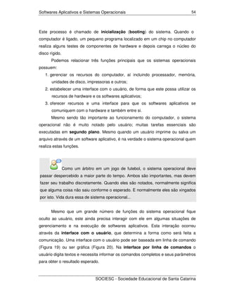 Softwares Aplicativos e Sistemas Operacionais                                  54




Este processo é chamado de inicialização (booting) do sistema. Quando o
computador é ligado, um pequeno programa localizado em um chip no computador
realiza alguns testes de componentes de hardware e depois carrega o núcleo do
disco rígido.
       Podemos relacionar três funções principais que os sistemas operacionais
possuem:
   1. gerenciar os recursos do computador, aí incluindo processador, memória,
       unidades de disco, impressoras e outros;
   2. estabelecer uma interface com o usuário, de forma que este possa utilizar os
       recursos de hardware e os softwares aplicativos;
   3. oferecer recursos e uma interface para que os softwares aplicativos se
       comuniquem com o hardware e também entre si.
       Mesmo sendo tão importante ao funcionamento do computador, o sistema
operacional não é muito notado pelo usuário; muitas tarefas essenciais são
executadas em segundo plano. Mesmo quando um usuário imprime ou salva um
arquivo através de um software aplicativo, é na verdade o sistema operacional quem
realiza estas funções.




                Como um árbitro em um jogo de futebol, o sistema operacional deve
passar despercebido a maior parte do tempo. Ambos são importantes, mas devem
fazer seu trabalho discretamente. Quando eles são notados, normalmente significa
que alguma coisa não saiu conforme o esperado. E normalmente eles são xingados
por isto. Vida dura essa de sistema operacional...


       Mesmo que um grande número de funções do sistema operacional fique
oculto ao usuário, este ainda precisa interagir com ele em algumas situações de
gerenciamento e na execução de softwares aplicativos. Esta interação ocorreu
através da interface com o usuário, que determina a forma como será feita a
comunicação. Uma interface com o usuário pode ser baseada em linha de comando
(Figura 19) ou ser gráfica (Figura 20). Na interface por linha de comandos o
usuário digita textos e necessita informar os comandos completos e seus parâmetros
para obter o resultado esperado.



                                SOCIESC - Sociedade Educacional de Santa Catarina
 