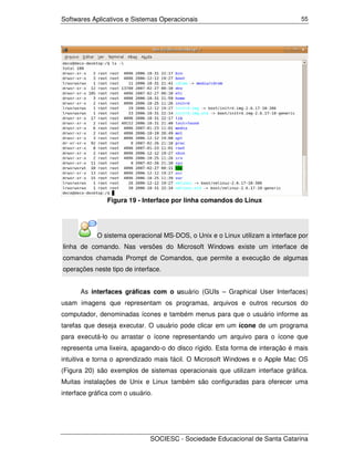 Softwares Aplicativos e Sistemas Operacionais                                   55




                Figura 19 - Interface por linha comandos do Linux




            O sistema operacional MS-DOS, o Unix e o Linux utilizam a interface por
linha de comando. Nas versões do Microsoft Windows existe um interface de
comandos chamada Prompt de Comandos, que permite a execução de algumas
operações neste tipo de interface.


      As interfaces gráficas com o usuário (GUIs – Graphical User Interfaces)
usam imagens que representam os programas, arquivos e outros recursos do
computador, denominadas ícones e também menus para que o usuário informe as
tarefas que deseja executar. O usuário pode clicar em um ícone de um programa
para executá-lo ou arrastar o ícone representando um arquivo para o ícone que
representa uma lixeira, apagando-o do disco rígido. Esta forma de interação é mais
intuitiva e torna o aprendizado mais fácil. O Microsoft Windows e o Apple Mac OS
(Figura 20) são exemplos de sistemas operacionais que utilizam interface gráfica.
Muitas instalações de Unix e Linux também são configuradas para oferecer uma
interface gráfica com o usuário.




                               SOCIESC - Sociedade Educacional de Santa Catarina
 