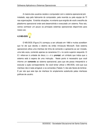 Softwares Aplicativos e Sistemas Operacionais                                   57




      A maioria dos usuários recebe o computador com o sistema operacional pré-
instalado, seja pelo fabricante do computador, pela revenda ou pela equipe de TI
nas organizações. Existirão situações, no entanto que exigirão de você a escolha da
plataforma operacional onde será desenvolvido e executado um sistema. Para isto,
vamos conhecer um pouco os principais sistemas operacionais disponíveis para
nosso uso.


4.3 MS-DOS


      O MS-DOS (Figura 21) começou a ser utilizado em 1980 e muitos acreditam
que foi ele que decidiu o destino da então minúscula Microsoft. Este sistema
operacional utiliza uma interface de linha de comando e apresenta ao ser iniciado,
uma tela vazia, contendo apenas os caracteres C:> no canto superior esquerdo. O
C: refere-se à unidade de disco; o > é o prompt, um símbolo que indica que o
sistema está à espera de uma instrução.      Neste ponto é necessário que você
informe um comando ao sistema operacional, para que ele possa interpretá-lo e
executar a ação correspondente. Se você tentar utilizar o MS-DOS, verá que sua
interface não é nada amigável, e os comandos (Tabela 1) não são fáceis de lembrar.
É por isto que este tipo de interface foi amplamente substituído pelas interfaces
gráficas de usuário.




                             SOCIESC - Sociedade Educacional de Santa Catarina
 