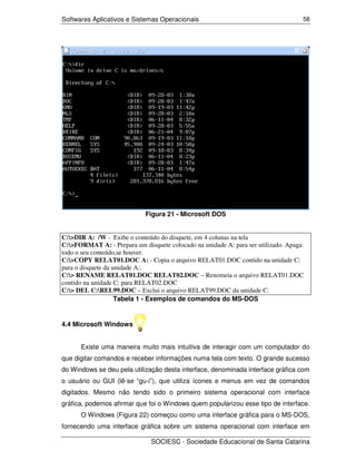 Softwares Aplicativos e Sistemas Operacionais                                      58




                             Figura 21 - Microsoft DOS


C:>DIR A: /W - Exibe o conteúdo do disquete, em 4 colunas na tela
C:>FORMAT A: - Prepara um disquete colocado na unidade A: para ser utilizado. Apaga
todo o seu conteúdo,se houver.
C:>COPY RELAT01.DOC A: - Copia o arquivo RELAT01.DOC contido na unidade C:
para o disquete da unidade A:.
C:> RENAME RELAT01.DOC RELAT02.DOC – Renomeia o arquivo RELAT01.DOC
contido na unidade C: para RELAT02.DOC
C:> DEL C:REL99.DOC – Exclui o arquivo RELAT99.DOC da unidade C:
                    Tabela 1 - Exemplos de comandos do MS-DOS


4.4 Microsoft Windows


      Existe uma maneira muito mais intuitiva de interagir com um computador do
que digitar comandos e receber informações numa tela com texto. O grande sucesso
do Windows se deu pela utilização desta interface, denominada interface gráfica com
o usuário ou GUI (lê-se “gu-i”), que utiliza ícones e menus em vez de comandos
digitados. Mesmo não tendo sido o primeiro sistema operacional com interface
gráfica, podemos afirmar que foi o Windows quem popularizou esse tipo de interface.
      O Windows (Figura 22) começou como uma interface gráfica para o MS-DOS,
fornecendo uma interface gráfica sobre um sistema operacional com interface em

                               SOCIESC - Sociedade Educacional de Santa Catarina
 