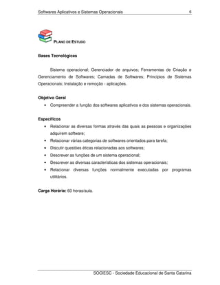 Softwares Aplicativos e Sistemas Operacionais                                   6




         PLANO DE ESTUDO


Bases Tecnológicas


       Sistema operacional; Gerenciador de arquivos; Ferramentas de Criação e
Gerenciamento de Softwares; Camadas de Softwares; Princípios de Sistemas
Operacionais; Instalação e remoção - aplicações.


Objetivo Geral
   •   Compreender a função dos softwares aplicativos e dos sistemas operacionais.


Específicos
   •   Relacionar as diversas formas através das quais as pessoas e organizações
       adquirem software;
   •   Relacionar várias categorias de softwares orientados para tarefa;
   •   Discutir questões éticas relacionadas aos softwares;
   •   Descrever as funções de um sistema operacional;
   •   Descrever as diversas características dos sistemas operacionais;
   •   Relacionar diversas funções normalmente executadas por programas
       utilitários.


Carga Horária: 60 horas/aula.




                                SOCIESC - Sociedade Educacional de Santa Catarina
 