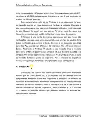 Softwares Aplicativos e Sistemas Operacionais                                       60




botão correspondente. O Windows aceita nomes de arquivos longos, com até 255
caracteres; o MS-DOS aceitava apenas 8 caracteres e mais 3 para a extensão do
arquivo, identificando o seu tipo.
       Outra característica muito útil do Windows é a sua capacidade de auto-
configuração, quando um novo dispositivo de hardware é instalado. Chama-se a
este recurso de plug-and-play, e para que ele possa ser utilizado, o periférico precisa
ter sido fabricado de acordo com este padrão. Por sorte, a grande maioria dos
fabricantes tem adotado este padrão, facilitando em muito a vida dos usuários.
       O Windows é uma família de sistemas operacionais, com pelo menos três
ramificações históricas, cada uma desenvolvida para um tipo de usuário. Uma
destas ramificações praticamente já deixou de existir, e era designada ao público
doméstico. Aqui se encontram o Windows 95, o Windows 98 e o Windows Millenium
Edition. Atualmente o Windows XP atende a este mercado. Para o mercado
corporativo, a Microsoft desenvolveu o Windows NT, que depois foi sucedido pelo
Windows 2000 e mais recentemente pelo Windows XP. O Windows XP atende tanto
ao mercado doméstico quanto ao corporativo. Para o mercado de dispositivos
móveis, como palmtops, handhelds e smartphones foi criado o Windows CE.


4.5 Windows XP


       O Windows XP é a versão mais recente de sistemas operacionais da empresa
fundada por Bill Gates (Figura 23), e foi projetado para ser utilizado tanto em
computadores domésticos quanto nos corporativos e notebooks. Ele incorpora as
facilidades de reconhecimento de hardware e compatibilidade das versões anteriores
destinadas ao mercado doméstico, como as versões 95, 8 e Me, e a estabilidade e
robustez herdadas das versões corporativas, como o Windows NT e o Windows
2000. Dentre os principais recursos que podemos encontrar no Windows XP,
destacam-se os seguintes:




                                SOCIESC - Sociedade Educacional de Santa Catarina
 