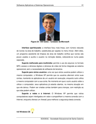 Softwares Aplicativos e Sistemas Operacionais                                      61




                  Figura 23 - Bill Gates – fundador da Microsoft


      Interface aperfeiçoada: a interface ficou mais limpa, com número reduzido
de ícones na área de trabalho, substituídos por opções no menu Iniciar. Além disto,
um programa assistente de limpeza da área de trabalho verifica que ícones são
pouco usados e auxilia o usuário na remoção destes, colocando-os numa pasta
separada.
      Suporte melhorado para multimídia: permite o uso de arquivos no formato
MP3, acesso a câmeras digitais e câmeras de vídeo de forma integrada ao sistema
operacional, sem a necessidade de softwares de terceiros.
      Suporte para vários usuários: uma vez que vários usuários podem utilizar o
mesmo computador, o Windows XP permite que os usuários alternem entre suas
contas, mantendo os aplicativos de um usuário em execução, enquanto outro utiliza
o mesmo computador com a sua conta. No momento em que o outro usuário voltar a
utilizar o computador, seus aplicativos já estarão abertos, na mesma situação em
que ele deixou. Podem ser criadas contas também para crianças, com restrição ao
que elas podem utilizar.
      Suporte a redes e à Internet: O Windows XP permite que vários
computadores sejam interligados em rede e compartilhem a mesma conexão com a
Internet, enquanto oferece um firewall, para melhorar a segurança desta conexão.




4.6 Windows CE


                             SOCIESC - Sociedade Educacional de Santa Catarina
 