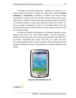 Softwares Aplicativos e Sistemas Operacionais                                   62




      O Windows CE (Consumer Electronics – eletrônicos de consumo) é um
sistema operacional baseado no Windows XP voltado para o mercado sistemas
embutidos (ou embarcados) e dispositivos de Internet. Para funcionar nestes
computadores, o sistema precisa ser reduzido, ocupando menos memória, disco
rígido menor ou inexistente e necessitando de processadores inferiores em relação a
um computador pessoal. As telas desses dispositivos também são menores, e a
forma de acessar os programas e entrar com a informação também muda, pois
normalmente eles possuem uma tela sensível ao toque e algumas teclas, ao invés
de um teclado completo.
      Os sistemas embutidos são dispositivos de computação integrados a outros
produtos, como carros, trens, robôs, câmeras digitais e máquinas industriais. O
Windows CE (Figura 24) possui uma interface muito semelhante a do Windows XP o
que facilita o aprendizado pelo usuário. Além disto, sua versão mais nova,
denominada Windows CE .NET, suporta a plataforma .NET de desenvolvimento de
aplicações da Microsoft, tornando o desenvolvimento de softwares aplicativos mais
simples.




                       Figura 24 - Microsoft Windows CE




4.7 Mac OS



                             SOCIESC - Sociedade Educacional de Santa Catarina
 