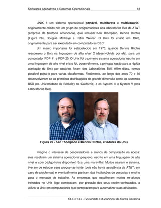 Softwares Aplicativos e Sistemas Operacionais                                      64




      UNIX é um sistema operacional portável, multitarefa e multiusuário
originalmente criado por um grupo de programadores nos laboratórios Bell da AT&T
(empresa de telefonia americana), que incluem Ken Thompson, Dennis Ritchie
(Figura 26), Douglas McIlroye e Peter Weiner. O Unix foi criado em 1970,
originalmente para ser executado em computadores DEC.
      Um marco importante foi estabelecido em 1973, quando Dennis Ritchie
reescreveu o Unix na linguagem de alto nível C (desenvolvida por ele), para um
computador PDP-11 e PDP-20. O Unix foi o primeiro sistema operacional escrito em
uma linguagem de alto nível e isto foi, possivelmente, a principal razão para a rápida
aceitação do Unix por usuários foram dos Laboratórios Bell. Além disso, tornou
possível portá-lo para várias plataformas. Finalmente, ao longo dos anos 70 e 80
desenvolveram-se as primeiras distribuições de grande dimensão como os sistemas
BSD (na Universidade de Berkeley na Califórnia) e os System III e System V (nos
Laboratórios Bell).




         Figura 26 - Ken Thompson e Dennis Ritchie, criadores do Unix


      Imagine o interesse de pesquisadores e alunos de computação na época:
eles recebiam um sistema operacional pequeno, escrito em uma linguagem de alto
nível e com código-fonte disponível. Era uma maravilha! Muitos usaram o sistema,
tiveram de estudar seus programas-fonte (pois não havia assistência da AT&T, em
caso de problemas) e eventualmente partiram das instituições de pesquisa e ensino
para o mercado de trabalho. As empresas que escolheram muitos ex-alunos
treinados no Unix logo começaram, por pressão dos seus recém-contratados, a
utilizar o Unix em computadores que compravam para automatizar suas atividades.


                               SOCIESC - Sociedade Educacional de Santa Catarina
 