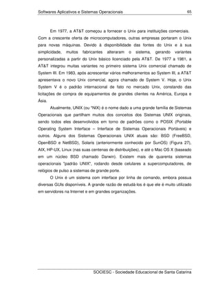 Softwares Aplicativos e Sistemas Operacionais                                     65




        Em 1977, a AT&T começou a fornecer o Unix para instituições comerciais.
Com a crescente oferta de microcomputadores, outras empresas portaram o Unix
para novas máquinas. Devido à disponibilidade das fontes do Unix e à sua
simplicidade,   muitos   fabricantes   alteraram   o   sistema,   gerando   variantes
personalizadas a partir do Unix básico licenciado pela AT&T. De 1977 a 1981, a
AT&T integrou muitas variantes no primeiro sistema Unix comercial chamado de
System III. Em 1983, após acrescentar vários melhoramentos ao System III, a AT&T
apresentava o novo Unix comercial, agora chamado de System V. Hoje, o Unix
System V é o padrão internacional de fato no mercado Unix, constando das
licitações de compra de equipamentos de grandes clientes na América, Europa e
Ásia.
        Atualmente, UNIX (ou *NIX) é o nome dado a uma grande família de Sistemas
Operacionais que partilham muitos dos conceitos dos Sistemas UNIX originais,
sendo todos eles desenvolvidos em torno de padrões como o POSIX (Portable
Operating System Interface – Interface de Sistemas Operacionais Portáveis) e
outros. Alguns dos Sistemas Operacionais UNIX atuais são: BSD (FreeBSD,
OpenBSD e NetBSD), Solaris (anteriormente conhecido por SunOS) (Figura 27),
AIX, HP-UX, Linux (nas suas centenas de distribuições), e até o Mac OS X (baseado
em um núcleo BSD chamado Darwin). Existem mais de quarenta sistemas
operacionais "padrão UNIX", rodando desde celulares a supercomputadores, de
relógios de pulso a sistemas de grande porte.
        O Unix é um sistema com interface por linha de comando, embora possua
diversas GUIs disponíveis. A grande razão de estudá-los é que ele é muito utilizado
em servidores na Internet e em grandes organizações.




                              SOCIESC - Sociedade Educacional de Santa Catarina
 