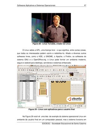 Softwares Aplicativos e Sistemas Operacionais                                    67




                  Figura 28 - Linus Torvalds, criador do Linux


      O Linux adota a GPL, uma licença livre - o que significa, entre outras coisas,
que todos os interessados podem usá-lo e redistribuí-lo. Aliado a diversos outros
softwares livres, como o KDE, o GNOME, o Apache, o Firefox, os softwares do
sistema GNU e o OpenOffice.org, o Linux pode formar um ambiente moderno,
seguro e estável para desktops, servidores e sistemas embarcado.




             Figura 29 - Linux com aplicativos para o usuário final


      Na Figura 29 você vê uma tela de exemplo do sistema operacional Linux em
ambiente de usuário final em um computador pessoal, mas o sistema funciona em

                             SOCIESC - Sociedade Educacional de Santa Catarina
 