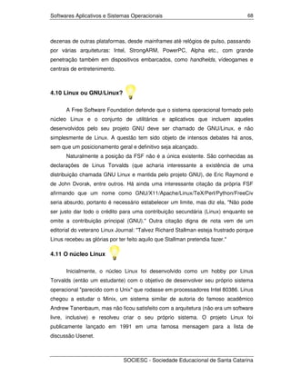 Softwares Aplicativos e Sistemas Operacionais                                     68




dezenas de outras plataformas, desde mainframes até relógios de pulso, passando
por várias arquiteturas: Intel, StrongARM, PowerPC, Alpha etc., com grande
penetração também em dispositivos embarcados, como handhelds, vídeogames e
centrais de entretenimento.



4.10 Linux ou GNU/Linux?

      A Free Software Foundation defende que o sistema operacional formado pelo
núcleo Linux e o conjunto de utilitários e aplicativos que incluem aqueles
desenvolvidos pelo seu projeto GNU deve ser chamado de GNU/Linux, e não
simplesmente de Linux. A questão tem sido objeto de intensos debates há anos,
sem que um posicionamento geral e definitivo seja alcançado.
      Naturalmente a posição da FSF não é a única existente. São conhecidas as
declarações de Linus Torvalds (que acharia interessante a existência de uma
distribuição chamada GNU Linux e mantida pelo projeto GNU), de Eric Raymond e
de John Dvorak, entre outros. Há ainda uma interessante citação da própria FSF
afirmando que um nome como GNU/X11/Apache/Linux/TeX/Perl/Python/FreeCiv
seria absurdo, portanto é necessário estabelecer um limite, mas diz ela, "Não pode
ser justo dar todo o crédito para uma contribuição secundária (Linux) enquanto se
omite a contribuição principal (GNU)." Outra citação digna de nota vem de um
editorial do veterano Linux Journal: "Talvez Richard Stallman esteja frustrado porque
Linus recebeu as glórias por ter feito aquilo que Stallman pretendia fazer."

4.11 O núcleo Linux

      Inicialmente, o núcleo Linux foi desenvolvido como um hobby por Linus
Torvalds (então um estudante) com o objetivo de desenvolver seu próprio sistema
operacional "parecido com o Unix" que rodasse em processadores Intel 80386. Linus
chegou a estudar o Minix, um sistema similar de autoria do famoso acadêmico
Andrew Tanenbaum, mas não ficou satisfeito com a arquitetura (não era um software
livre, inclusive) e resolveu criar o seu próprio sistema. O projeto Linux foi
publicamente lançado em 1991 em uma famosa mensagem para a lista de
discussão Usenet.



                               SOCIESC - Sociedade Educacional de Santa Catarina
 
