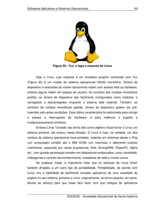 Softwares Aplicativos e Sistemas Operacionais                                        69




                    Figura 30 - Tux, o logo e mascote do Linux


      Hoje o Linux, cujo mascote é um simpático pingüim conhecido com Tux
(Figura 30) é um núcleo de sistema operacional híbrido monolítico. Drivers de
dispositivo e extensões do núcleo tipicamente rodam com acesso total ao hardware,
embora alguns rodem em espaço de usuário. Ao contrário dos núcleos monolíticos
padrão, os drivers de dispositivo são facilmente configurados como módulos, e
carregados e descarregados enquanto o sistema está rodando. Também, ao
contrário de núcleos monolíticos padrão, drivers de dispositivo podem ser pré-
inseridos sob certas condições. Essa última característica foi adicionada para corrigir
o   acesso   a   interrupções   de   hardware,   e   para   melhorar   o   suporte   a
multiprocessamento simétrico.
      Embora Linus Torvalds não tenha tido como objetivo inicial tornar o Linux um
sistema portável, ele evoluiu nessa direção. O Linux é hoje, na verdade, um dos
núcleos de sistema operacional mais portados, rodando em sistemas desde o iPaq
(um computador portátil) até o IBM S/390 (um volumoso e altamente custoso
mainframe), passando por várias arquiteturas: Intel, StrongARM, PowerPC, Alpha
etc., com grande penetração também em dispositivos embarcados, como handhelds,
vídeogames e centrais de entretenimento, roteadores de rede e muitos outros.
      De qualquer modo, é importante notar que os esforços de Linus foram
também dirigidos a um outro tipo de portabilidade. Portabilidade, de acordo com
Linus, era a habilidade de facilmente compilar aplicativos de uma variedade de
origens no seu sistema; portanto o Linux, originalmente, se tornou popular, em parte,
devido ao esforço para que fosse fácil fazer com que códigos de aplicativos



                                SOCIESC - Sociedade Educacional de Santa Catarina
 