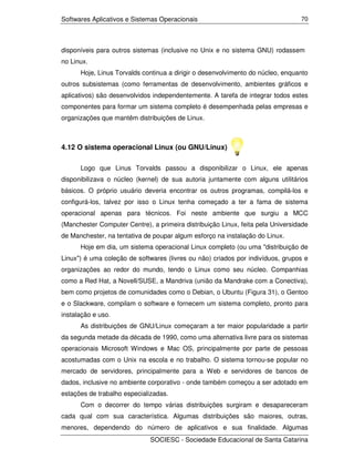 Softwares Aplicativos e Sistemas Operacionais                                    70




disponíveis para outros sistemas (inclusive no Unix e no sistema GNU) rodassem
no Linux.
      Hoje, Linus Torvalds continua a dirigir o desenvolvimento do núcleo, enquanto
outros subsistemas (como ferramentas de desenvolvimento, ambientes gráficos e
aplicativos) são desenvolvidos independentemente. A tarefa de integrar todos estes
componentes para formar um sistema completo é desempenhada pelas empresas e
organizações que mantêm distribuições de Linux.



4.12 O sistema operacional Linux (ou GNU/Linux)

      Logo que Linus Torvalds passou a disponibilizar o Linux, ele apenas
disponibilizava o núcleo (kernel) de sua autoria juntamente com alguns utilitários
básicos. O próprio usuário deveria encontrar os outros programas, compilá-los e
configurá-los, talvez por isso o Linux tenha começado a ter a fama de sistema
operacional apenas para técnicos. Foi neste ambiente que surgiu a MCC
(Manchester Computer Centre), a primeira distribuição Linux, feita pela Universidade
de Manchester, na tentativa de poupar algum esforço na instalação do Linux.
      Hoje em dia, um sistema operacional Linux completo (ou uma "distribuição de
Linux") é uma coleção de softwares (livres ou não) criados por indivíduos, grupos e
organizações ao redor do mundo, tendo o Linux como seu núcleo. Companhias
como a Red Hat, a Novell/SUSE, a Mandriva (união da Mandrake com a Conectiva),
bem como projetos de comunidades como o Debian, o Ubuntu (Figura 31), o Gentoo
e o Slackware, compilam o software e fornecem um sistema completo, pronto para
instalação e uso.
      As distribuições de GNU/Linux começaram a ter maior popularidade a partir
da segunda metade da década de 1990, como uma alternativa livre para os sistemas
operacionais Microsoft Windows e Mac OS, principalmente por parte de pessoas
acostumadas com o Unix na escola e no trabalho. O sistema tornou-se popular no
mercado de servidores, principalmente para a Web e servidores de bancos de
dados, inclusive no ambiente corporativo - onde também começou a ser adotado em
estações de trabalho especializadas.
      Com o decorrer do tempo várias distribuições surgiram e desapareceram
cada qual com sua característica. Algumas distribuições são maiores, outras,
menores, dependendo do número de aplicativos e sua finalidade. Algumas
                              SOCIESC - Sociedade Educacional de Santa Catarina
 