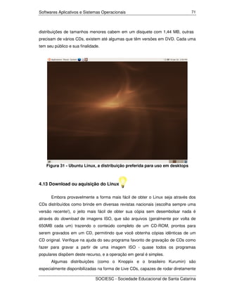 Softwares Aplicativos e Sistemas Operacionais                                 71




distribuições de tamanhos menores cabem em um disquete com 1,44 MB, outras
precisam de vários CDs, existem até algumas que têm versões em DVD. Cada uma
tem seu público e sua finalidade.




    Figura 31 - Ubuntu Linux, a distribuição preferida para uso em desktops



4.13 Download ou aquisição do Linux

      Embora provavelmente a forma mais fácil de obter o Linux seja através dos
CDs distribuídos como brinde em diversas revistas nacionais (escolha sempre uma
versão recente!), o jeito mais fácil de obter sua cópia sem desembolsar nada é
através do download de imagens ISO, que são arquivos (geralmente por volta de
650MB cada um) trazendo o conteúdo completo de um CD-ROM, prontos para
serem gravados em um CD, permitindo que você obtenha cópias idênticas de um
CD original. Verifique na ajuda do seu programa favorito de gravação de CDs como
fazer para gravar a partir de uma imagem ISO - quase todos os programas
populares dispõem deste recurso, e a operação em geral é simples.
      Algumas distribuições (como o Knoppix e o brasileiro Kurumin) são
especialmente disponibilizadas na forma de Live CDs, capazes de rodar diretamente

                              SOCIESC - Sociedade Educacional de Santa Catarina
 