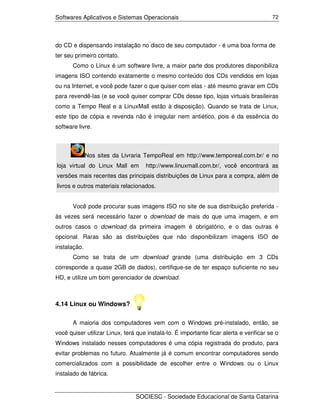 Softwares Aplicativos e Sistemas Operacionais                                           72




do CD e dispensando instalação no disco de seu computador - é uma boa forma de
ter seu primeiro contato.
       Como o Linux é um software livre, a maior parte dos produtores disponibiliza
imagens ISO contendo exatamente o mesmo conteúdo dos CDs vendidos em lojas
ou na Internet, e você pode fazer o que quiser com elas - até mesmo gravar em CDs
para revendê-las (e se você quiser comprar CDs desse tipo, lojas virtuais brasileiras
como a Tempo Real e a LinuxMall estão à disposição). Quando se trata de Linux,
este tipo de cópia e revenda não é irregular nem antiético, pois é da essência do
software livre.



              Nos sites da Livraria TempoReal em http://www.temporeal.com.br/ e no
loja virtual do Linux Mall em       http://www.linuxmall.com.br/, você encontrará as
versões mais recentes das principais distribuições de Linux para a compra, além de
livros e outros materiais relacionados.


       Você pode procurar suas imagens ISO no site de sua distribuição preferida -
às vezes será necessário fazer o download de mais do que uma imagem, e em
outros casos o download da primeira imagem é obrigatório, e o das outras é
opcional. Raras são as distribuições que não disponibilizam imagens ISO de
instalação.
       Como se trata de um download grande (uma distribuição em 3 CDs
corresponde a quase 2GB de dados), certifique-se de ter espaço suficiente no seu
HD, e utilize um bom gerenciador de download.



4.14 Linux ou Windows?

       A maioria dos computadores vem com o Windows pré-instalado, então, se
você quiser utilizar Linux, terá que instalá-lo. É importante ficar alerta e verificar se o
Windows instalado nesses computadores é uma cópia registrada do produto, para
evitar problemas no futuro. Atualmente já é comum encontrar computadores sendo
comercializados com a possibilidade de escolher entre o Windows ou o Linux
instalado de fábrica.


                                SOCIESC - Sociedade Educacional de Santa Catarina
 