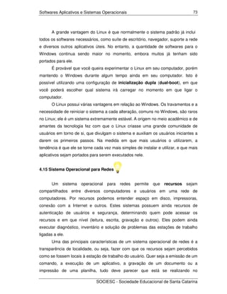 Softwares Aplicativos e Sistemas Operacionais                                     73




       A grande vantagem do Linux é que normalmente o sistema padrão já inclui
todos os softwares necessários, como suíte de escritório, navegador, suporte a rede
e diversos outros aplicativos úteis. No entanto, a quantidade de softwares para o
Windows continua sendo maior no momento, embora muitos já tenham sido
portados para ele.
       É provável que você queira experimentar o Linux em seu computador, porém
mantendo o Windows durante algum tempo ainda em seu computador. Isto é
possível utilizando uma configuração de inicialização dupla (dual-boot), em que
você poderá escolher qual sistema irá carregar no momento em que ligar o
computador.
       O Linux possui várias vantagens em relação ao Windows. Os travamentos e a
necessidade de reiniciar o sistema a cada alteração, comuns no Windows, são raros
no Linux; ele é um sistema extremamente estável. A origem no meio acadêmico e de
amantes da tecnologia fez com que o Linux criasse uma grande comunidade de
usuários em torno de si, que divulgam o sistema e auxiliam os usuários iniciantes a
darem os primeiros passos. Na medida em que mais usuários o utilizarem, a
tendência é que ele se torne cada vez mais simples de instalar e utilizar, e que mais
aplicativos sejam portados para serem executados nele.


4.15 Sistema Operacional para Redes


       Um    sistema   operacional   para   redes   permite   que   recursos   sejam
compartilhados entre diversos computadores e usuários em uma rede de
computadores. Por recursos podemos entender espaço em disco, impressoras,
conexão com a Internet e outros. Estes sistemas possuem ainda recursos de
autenticação de usuários e segurança, determinando quem pode acessar os
recursos e em que nível (leitura, escrita, gravação e outros). Eles podem ainda
executar diagnóstico, inventário e solução de problemas das estações de trabalho
ligadas a ele.
       Uma das principais características de um sistema operacional de redes é a
transparência de localidade, ou seja, fazer com que os recursos sejam percebidos
como se fossem locais à estação de trabalho do usuário. Quer seja a emissão de um
comando, a execução de um aplicativo, a gravação de um documento ou a
impressão de uma planilha, tudo deve parecer que está se realizando no

                              SOCIESC - Sociedade Educacional de Santa Catarina
 