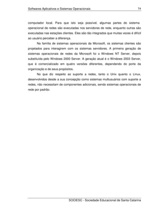Softwares Aplicativos e Sistemas Operacionais                                    74




computador local. Para que isto seja possível, algumas partes do sistema
operacional de redes são executadas nos servidores de rede, enquanto outras são
executadas nas estações clientes. Eles são tão integrados que muitas vezes é difícil
ao usuário perceber a diferença.
      Na família de sistemas operacionais da Microsoft, os sistemas clientes são
projetados para interagirem com os sistemas servidores. A primeira geração de
sistemas operacionais de redes da Microsoft foi o Windows NT Server, depois
substituída pelo Windows 2000 Server. A geração atual é o Windows 2003 Server,
que é comercializado em quatro versões diferentes, dependendo do porte da
organização e de seus propósitos.
      No que diz respeito ao suporte a redes, tanto o Unix quanto o Linux,
desenvolvidos desde a sua concepção como sistemas multiusuários com suporte a
redes, não necessitam de componentes adicionais, sendo sistemas operacionais de
rede por padrão.




                              SOCIESC - Sociedade Educacional de Santa Catarina
 