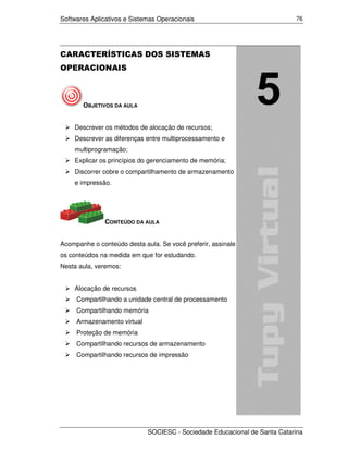 Softwares Aplicativos e Sistemas Operacionais                              76




CARACTERÍSTICAS DOS SISTEMAS
OPERACIONAIS



       OBJETIVOS DA AULA


    Descrever os métodos de alocação de recursos;
    Descrever as diferenças entre multiprocessamento e
    multiprogramação;
    Explicar os princípios do gerenciamento de memória;
    Discorrer cobre o compartilhamento de armazenamento
    e impressão.




               CONTEÚDO DA AULA


Acompanhe o conteúdo desta aula. Se você preferir, assinale
os conteúdos na medida em que for estudando.
Nesta aula, veremos:


    Alocação de recursos
     Compartilhando a unidade central de processamento
     Compartilhando memória
     Armazenamento virtual
     Proteção de memória
     Compartilhando recursos de armazenamento
     Compartilhando recursos de impressão




                             SOCIESC - Sociedade Educacional de Santa Catarina
 