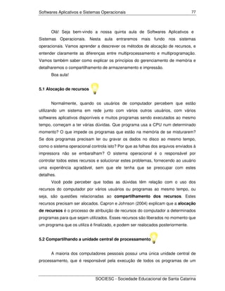 Softwares Aplicativos e Sistemas Operacionais                                     77




      Olá! Seja bem-vindo a nossa quinta aula de Softwares Aplicativos e
Sistemas Operacionais. Nesta aula entraremos mais fundo nos sistemas
operacionais. Vamos aprender a descrever os métodos de alocação de recursos, e
entender claramente as diferenças entre multiprocessamento e multiprogramação.
Vamos também saber como explicar os princípios do gerenciamento de memória e
detalharemos o compartilhamento de armazenamento e impressão.
      Boa aula!


5.1 Alocação de recursos


      Normalmente, quando os usuários de computador percebem que estão
utilizando um sistema em rede junto com vários outros usuários, com vários
softwares aplicativos disponíveis e muitos programas sendo executados ao mesmo
tempo, começam a ter várias dúvidas. Que programa usa a CPU num determinado
momento? O que impede os programas que estão na memória de se misturarem?
Se dois programas precisam ler ou gravar os dados no disco ao mesmo tempo,
como o sistema operacional controla isto? Por que as folhas dos arquivos enviados à
impressora não se embaralham? O sistema operacional é o responsável por
controlar todos estes recursos e solucionar estes problemas, fornecendo ao usuário
uma experiência agradável, sem que ele tenha que se preocupar com estes
detalhes.
      Você pode perceber que todas as dúvidas têm relação com o uso dos
recursos do computador por vários usuários ou programas ao mesmo tempo, ou
seja, são questões relacionadas ao compartilhamento dos recursos. Estes
recursos precisam ser alocados. Capron e Johnson (2004) explicam que a alocação
de recursos é o processo de atribuição de recursos do computador a determinados
programas para que sejam utilizados. Esses recursos são liberados no momento que
um programa que os utiliza é finalizado, e podem ser realocados posteriormente.


5.2 Compartilhando a unidade central de processamento


      A maioria dos computadores pessoais possui uma única unidade central de
processamento, que é responsável pela execução de todos os programas de um



                             SOCIESC - Sociedade Educacional de Santa Catarina
 