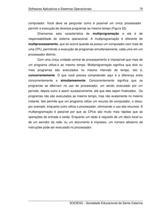 Softwares Aplicativos e Sistemas Operacionais                                       78




computador. Você deve se perguntar como é possível um único processador
permitir a execução de diversos programas ao mesmo tempo (Figura 32).
      Chamamos      esta   característica   de   multiprogramação   e   ela    é    de
responsabilidade do sistema operacional. A multiprogramação é diferente do
multiprocessamento, que só ocorre quando se possui um computador com mais de
uma CPU, permitindo a execução de programas simultaneamente, cada uma em um
processador distinto.
      Com uma única unidade central de processamento é impossível que mais de
um programa utilize-o ao mesmo tempo. Multiprogramação significa que dois ou
mais programas são executados no mesmo intervalo de tempo, isto é,
concorrentemente. O que você precisa compreender aqui é a diferença entre
concorrentemente    e   simultaneamente.     Concorrentemente   significa     que   os
programas se alternam no uso do processador, um sendo executado por um
período, depois outro e assim sucessivamente, até que eles sejam finalizados. Os
programas não são executados ao mesmo tempo, mas não exatamente no mesmo
instante. Isto permite que um programa utilize um recurso do computador, o disco,
por exemplo, enquanto outro utiliza o processador, otimizando o uso dos recursos. A
multiprogramação é possível por que as CPUs são muito mais rápidas que as
operações de entrada e saída. Enquanto um dado é requisito de um disco local ou
de um servidor da rede, ou um documento é impresso, um número altíssimo de
instruções pode ser executado no processador.




                              SOCIESC - Sociedade Educacional de Santa Catarina
 