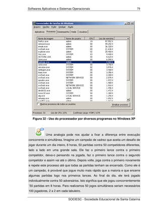 Softwares Aplicativos e Sistemas Operacionais                                     79




   Figura 32 - Uso do processador por diversos programas no Windows XP




             Uma analogia pode nos ajudar a fixar a diferença entre execução
concorrente e simultânea. Imagine um campeão de xadrez que aceita um desafio de
jogar durante um dia inteiro, 8 horas, 50 partidas contra 50 competidores diferentes,
lado a lado em uma grande sala. Ele faz o primeiro lance contra o primeiro
competidor, deixa-o pensando na jogada, faz o primeiro lance contra o segundo
competidor e assim vai até o último. Depois volte, joga contra o primeiro novamente
e repete este processo até que todas as partidas tenham se encerrado. Como ele é
um campeão, é provável que jogue muito mais rápido que a maioria e que encerre
algumas partidas logo nos primeiros lances. Ao final do dia, ele terá jogado
individualmente contra 50 adversários. Isto significa que ele jogou concorrentemente
´50 partidas em 8 horas. Para realizamos 50 jogos simultâneos seriam necessários
100 jogadores, 2 a 2 em cada tabuleiro.

                              SOCIESC - Sociedade Educacional de Santa Catarina
 