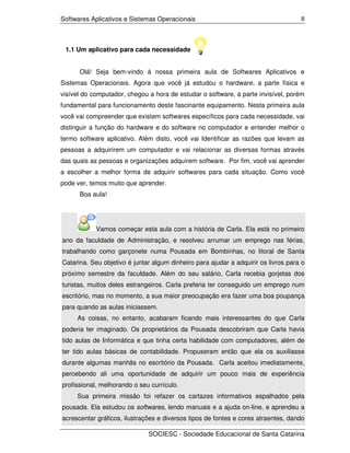 Softwares Aplicativos e Sistemas Operacionais                                       8




 1.1 Um aplicativo para cada necessidade


      Olá! Seja bem-vindo à nossa primeira aula de Softwares Aplicativos e
Sistemas Operacionais. Agora que você já estudou o hardware, a parte física e
visível do computador, chegou a hora de estudar o software, a parte invisível, porém
fundamental para funcionamento deste fascinante equipamento. Nesta primeira aula
você vai compreender que existem softwares específicos para cada necessidade, vai
distinguir a função do hardware e do software no computador e entender melhor o
termo software aplicativo. Além disto, você vai Identificar as razões que levam as
pessoas a adquirirem um computador e vai relacionar as diversas formas através
das quais as pessoas e organizações adquirem software. Por fim, você vai aprender
a escolher a melhor forma de adquirir softwares para cada situação. Como você
pode ver, temos muito que aprender.
      Boa aula!




            Vamos começar esta aula com a história de Carla. Ela está no primeiro
ano da faculdade de Administração, e resolveu arrumar um emprego nas férias,
trabalhando como garçonete numa Pousada em Bombinhas, no litoral de Santa
Catarina. Seu objetivo é juntar algum dinheiro para ajudar a adquirir os livros para o
próximo semestre da faculdade. Além do seu salário, Carla recebia gorjetas dos
turistas, muitos deles estrangeiros. Carla preferia ter conseguido um emprego num
escritório, mas no momento, a sua maior preocupação era fazer uma boa poupança
para quando as aulas iniciassem.
     As coisas, no entanto, acabaram ficando mais interessantes do que Carla
poderia ter imaginado. Os proprietários da Pousada descobriram que Carla havia
tido aulas de Informática e que tinha certa habilidade com computadores, além de
ter tido aulas básicas de contabilidade. Propuseram então que ela os auxiliasse
durante algumas manhãs no escritório da Pousada. Carla aceitou imediatamente,
percebendo ali uma oportunidade de adquirir um pouco mais de experiência
profissional, melhorando o seu currículo.
     Sua primeira missão foi refazer os cartazes informativos espalhados pela
pousada. Ela estudou os softwares, lendo manuais e a ajuda on-line, e aprendeu a
acrescentar gráficos, ilustrações e diversos tipos de fontes e cores atraentes, dando

                              SOCIESC - Sociedade Educacional de Santa Catarina
 