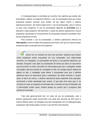 Softwares Aplicativos e Sistemas Operacionais                                 80




      A multiprogramação é controlada por eventos. Isto significa que tarefas são
executadas e depois os programas liberam o uso do processador para que outros
programas possam executar suas tarefas. Se por algum motivo o sistema
operacional precisar, ele mesmo pode tomar o uso do processador, para si mesmo
ou para outro programa. O uso do processador depende da prioridade que é
atribuída a cada programa. Normalmente o núcleo do sistema operacional e outros
programas importantes ao funcionamento do computador possuem prioridade maior
do que programas normais.
      Para controlar o uso do processador, o sistema operacional utiliza-se de
interrupções, sinais enviados aos programas que fazem com que os mesmos sejam
suspensos para a execução de outro programa.




           Vamos ver um exemplo de como isto acontece. Suponha que existam
vários programas sendo executados em seu computador num determinado
momento: um navegador, um processador de textos e uma planilha eletrônica, por
exemplo. Enquanto você pede ao processador de textos que abra um documento
que se encontra no disco, ele pode ser interrompido para que o navegador receba
uma página web que precisa ser carregada na tela. Ao carregar alguns objetos da
página na tela, o navegador pode liberar o processador para que a planilha
eletrônica envie um documento para a impressora. Se neste momento o usuário
clicar na barra de menus, o sistema operacional pode suspender esta operação,
executando a tarefa requisitada pelo usuário. O que deve ficar claro aqui é: do
momento em que um programa é executado até o momento em que é finalizado, ele
é interrompido muitas vezes, embora pareça ao usuário que o programa está
sempre em execução.


      Todo este gerenciamento tem um custo de uso do processador, pois o
sistema operacional acaba consumindo uma parte dos recursos da CPU para si
mesmo, Mesmo assim, as vantagens que são conseguidas com a multiprogramação
compensam este tempo gasto e tornam o uso da CPU mais eficiente.




                             SOCIESC - Sociedade Educacional de Santa Catarina
 