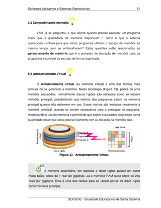 Softwares Aplicativos e Sistemas Operacionais                                   81




5.3 Compartilhando memória


      Você já se perguntou o que ocorre quando precisa executar um programa
maior que a quantidade de memória disponível? E como é que o sistema
operacional controla para que vários programas utilizem o espaço de memória ao
mesmo tempo, sem se embaralharem? Estas questões estão relacionadas ao
gerenciamento de memória que é o processo de alocação de memória para os
programas e controle do seu uso de forma organizada.




5.4 Armazenamento Virtual


      O armazenamento virtual (ou memória virtual) é uma das formas mais
comuns de se gerenciar a memória. Nesta tecnologia (Figura 33), partes de uma
memória secundária, normalmente discos rígidos são utilizados como se fossem
memória principal, possibilitando que trechos dos programas saiam da memória
principal quando não estiverem em uso. Esses trechos são enviados novamente à
memória principal, quando se tornam necessários para a execução do programa,
minimizando o uso da memória e permitindo que sejam executados programas numa
quantidade maior que seria possível somente com a utilização da memória real.




                       Figura 33 - Armazenamento Virtual




           A memória secundária, em especial o disco rígido, possui um custo
muito baixo, cerca de 1 real por gigabyte. Já a memória RAM custa cerca de 250
reais por gigabyte. Esta é uma das razões para se utilizar partes do disco rígido
como memória principal.



                             SOCIESC - Sociedade Educacional de Santa Catarina
 