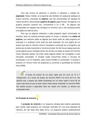Softwares Aplicativos e Sistemas Operacionais                                 82




      Uma das formas de gerenciar a memória é utilizando o método de
paginação. Nesse método, os programas são divididos em pequenos pedaços do
mesmo tamanho, chamados de páginas, que são armazenadas em espaços do
mesmo tamanho, denominados quadros de página (page frames). As páginas e os
quadros possuem tamanho fixo, normalmente 2 ou 4 KB.            As páginas são
armazenadas em espaços não contíguos na memória, isto é, não necessariamente
uma página ao lado da outra.
      Para que as páginas referentes a cada programa sejam encontradas na
memória, tanto na memória principal quanto na virtual, é utilizada uma tabela de
páginas, que relaciona todas as páginas que fazem parte de cada programa em
execução e o endereço inicial onde ela está localizada. Se uma página de um
arquivo que está na memória virtual é necessária à execução de um programa, ela
precisa ser enviada novamente à memória principal. Se não houver espaço para ela,
outras páginas pouco utilizadas devem ser primeiro enviadas ao arquivo de memória
virtual, liberando espaço. Só então essas páginas podem ser carregadas e suas
instruções executadas. A situação acaba consumindo tempo e recursos do
processador e se for freqüente, pode causar lentidão no computador. A solução é
executar um número menor de programas ou aumentar a quantidade de memória
física (RAM).




            O tempo de acesso de um disco rígido gira em torno de 10 a 7
milisegundos. Já o tempo de acesso da memória RAM é em torno de 8 ns. Isto
significa que o acesso aos dados localizados em um disco rígido é cerca de mil
vezes mais lento do que se este mesmo dado estiver localizado na memória RAM.
Isto explica porque a paginação deve ser usada com cautela, ou deixará seu
computador lento.




5.5 Proteção de memória


      A proteção de memória é um esquema utilizado pelo sistema operacional
para manter cada programa em execução confinado em uma área separada de
memória. Se não fosse feito desta forma, um programa poderia acidentalmente

                               SOCIESC - Sociedade Educacional de Santa Catarina
 