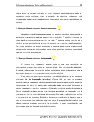 Softwares Aplicativos e Sistemas Operacionais                                   83




utilizar áreas da memória utilizadas por outro programa, destruindo seus dados e
causando muita confusão. Com a proteção de memória, programas mal
comportados são encerrados pelo sistema operacional, sem afetar a estabilidade do
sistema.


5.6 Compartilhando recursos de armazenamento


      Quando um usuário necessita acessar um arquivo, o sistema operacional é o
encarregado de verificar onde ele se encontra e carregá-lo. O arquivo pode estar no
disco local ou numa pasta do servidor de rede. O sistema verifica também se o
usuário tem as permissões de acesso necessárias para realizar a tarefa desejada.
Se houver tentativas de acesso simultâneo, o sistema operacional é o responsável
por controlar a situação. Após resolver todas essas questões, o sistema operacional
devolve o controle ao programa.


5.7 Compartilhando recursos de impressão


      É comum uma impressora receber mais do que uma requisição de
documentos a serem impressos ao mesmo tempo. Sem um controle adequado,
linhas de cada um dos documentos seriam enviadas de forma embaralhada para a
impressão, tornando o documento impresso algo ininteligível.
      Para contornar o problema, o sistema operacional utiliza-se de um processo
chamado fila de impressão (spooling) (Figura 34), em que os arquivos
encaminhados à impressora são interceptados pelo sistema operacional e gravados
num arquivo em disco. No arquivo são enfileirados todos os arquivos destinados a
serem impressos, e quando a impressora é liberada, o próximo arquivo é enviado. A
fila de impressão também resolve o problema de velocidade de impressão, pois a
gravação em disco é mais rápida que a impressão, liberando o aplicativo que enviou
o documento a ser impresso. Enviado o documento, o aplicativo é liberado para o
uso e a impressão real pode ser feita mais tarde. É possível também definir que
alguns usuários possuam prioridade na impressão, e gerar contabilização das
impressões para fins de rateio e controle de custos.




                              SOCIESC - Sociedade Educacional de Santa Catarina
 