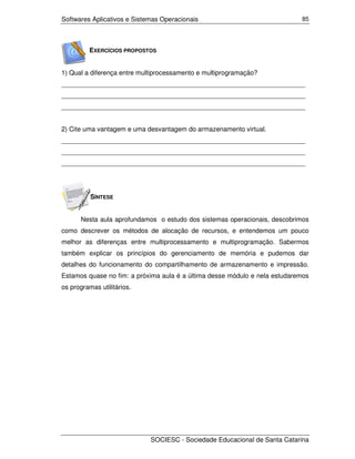 Softwares Aplicativos e Sistemas Operacionais                               85




          EXERCÍCIOS PROPOSTOS


1) Qual a diferença entre multiprocessamento e multiprogramação?
___________________________________________________________________
___________________________________________________________________
___________________________________________________________________


2) Cite uma vantagem e uma desvantagem do armazenamento virtual.
___________________________________________________________________
___________________________________________________________________
___________________________________________________________________




          SÍNTESE


      Nesta aula aprofundamos o estudo dos sistemas operacionais, descobrimos
como descrever os métodos de alocação de recursos, e entendemos um pouco
melhor as diferenças entre multiprocessamento e multiprogramação. Sabermos
também explicar os princípios do gerenciamento de memória e pudemos dar
detalhes do funcionamento do compartilhamento de armazenamento e impressão.
Estamos quase no fim: a próxima aula é a última desse módulo e nela estudaremos
os programas utilitários.




                             SOCIESC - Sociedade Educacional de Santa Catarina
 