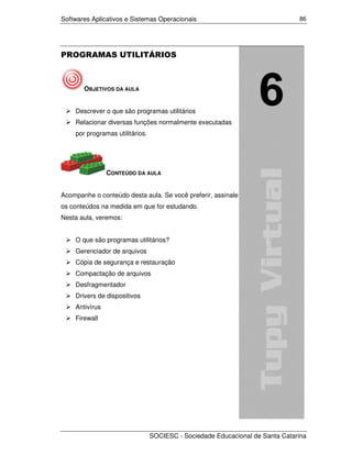 Softwares Aplicativos e Sistemas Operacionais                                  86




PROGRAMAS UTILITÁRIOS



       OBJETIVOS DA AULA


    Descrever o que são programas utilitários
    Relacionar diversas funções normalmente executadas
    por programas utilitários.




                CONTEÚDO DA AULA


Acompanhe o conteúdo desta aula. Se você preferir, assinale
os conteúdos na medida em que for estudando.
Nesta aula, veremos:


    O que são programas utilitários?
    Gerenciador de arquivos
    Cópia de segurança e restauração
    Compactação de arquivos
    Desfragmentador
    Drivers de dispositivos
    Antivírus
    Firewall




                                 SOCIESC - Sociedade Educacional de Santa Catarina
 