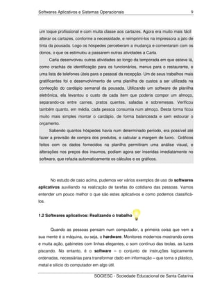 Softwares Aplicativos e Sistemas Operacionais                                     9




um toque profissional e com muita classe aos cartazes. Agora era muito mais fácil
alterar os cartazes, conforme a necessidade, e reimprimi-los na impressora a jato de
tinta da pousada. Logo os hóspedes perceberam a mudança e comentaram com os
donos, o que os estimulou a passarem outras atividades a Carla.
       Carla desenvolveu outras atividades ao longo da temporada em que esteve lá,
como crachás de identificação para os funcionários, menus para o restaurante, e
uma lista de telefones úteis para o pessoal da recepção. Um de seus trabalhos mais
gratificantes foi o desenvolvimento de uma planilha de custos a ser utilizada na
confecção do cardápio semanal da pousada. Utilizando um software de planilha
eletrônica, ela levantou o custo de cada item que poderia compor um almoço,
separando-os entre carnes, pratos quentes, saladas e sobremesas. Verificou
também quanto, em média, cada pessoa consumia num almoço. Desta forma ficou
muito mais simples montar o cardápio, de forma balanceada e sem estourar o
orçamento.
       Sabendo quantos hóspedes havia num determinado período, era possível até
fazer a previsão de compra dos produtos, e calcular a margem de lucro. Gráficos
feitos com os dados fornecidos na planilha permitiram uma análise visual, e
alterações nos preços dos insumos, podiam agora ser inseridas imediatamente no
software, que refazia automaticamente os cálculos e os gráficos.




       No estudo de caso acima, pudemos ver vários exemplos de uso de softwares
aplicativos auxiliando na realização de tarefas do cotidiano das pessoas. Vamos
entender um pouco melhor o que são estes aplicativos e como podemos classificá-
los.


1.2 Softwares aplicativos: Realizando o trabalho


       Quando as pessoas pensam num computador, a primeira coisa que vem a
sua mente é a máquina, ou seja, o hardware. Monitores modernos mostrando cores
e muita ação, gabinetes com linhas elegantes, o som contínuo das teclas, as luzes
piscando. No entanto, é o software – o conjunto de instruções logicamente
ordenadas, necessárias para transformar dado em informação – que torna o plástico,
metal e silício do computador em algo útil.

                               SOCIESC - Sociedade Educacional de Santa Catarina
 