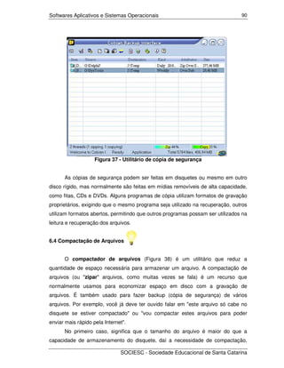 Softwares Aplicativos e Sistemas Operacionais                                   90




                    Figura 37 - Utilitário de cópia de segurança


      As cópias de segurança podem ser feitas em disquetes ou mesmo em outro
disco rígido, mas normalmente são feitas em mídias removíveis de alta capacidade,
como fitas, CDs e DVDs. Alguns programas de cópia utilizam formatos de gravação
proprietários, exigindo que o mesmo programa seja utilizado na recuperação, outros
utilizam formatos abertos, permitindo que outros programas possam ser utilizados na
leitura e recuperação dos arquivos.


6.4 Compactação de Arquivos


      O compactador de arquivos (Figura 38) é um utilitário que reduz a
quantidade de espaço necessária para armazenar um arquivo. A compactação de
arquivos (ou "zipar" arquivos, como muitas vezes se fala) é um recurso que
normalmente usamos para economizar espaço em disco com a gravação de
arquivos. É também usado para fazer backup (cópia de segurança) de vários
arquivos. Por exemplo, você já deve ter ouvido falar em "este arquivo só cabe no
disquete se estiver compactado" ou "vou compactar estes arquivos para poder
enviar mais rápido pela Internet".
      No primeiro caso, significa que o tamanho do arquivo é maior do que a
capacidade de armazenamento do disquete, daí a necessidade de compactação,

                               SOCIESC - Sociedade Educacional de Santa Catarina
 