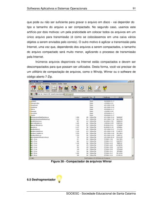 Softwares Aplicativos e Sistemas Operacionais                                    91




que pode ou não ser suficiente para gravar o arquivo em disco - vai depender do
tipo e tamanho do arquivo a ser compactado. No segundo caso, usamos este
artifício por dois motivos: um pela praticidade em colocar todos os arquivos em um
único arquivo para transmissão (é como se colocássemos em uma caixa vários
objetos a serem enviados pelo correio). O outro motivo é agilizar a transmissão pela
Internet, uma vez que, dependendo dos arquivos a serem compactados, o tamanho
do arquivo compactado será muito menor, agilizando o processo de transmissão
pela Internet.
       Inúmeros arquivos disponíveis na Internet estão compactados e devem ser
descompactados para que possam ser utilizados. Desta forma, você vai precisar de
um utilitário de compactação de arquivos, como o Winzip, Winrar ou o software de
código aberto 7-Zip.




                  Figura 38 - Compactador de arquivos Winrar




6.5 Desfragmentador



                              SOCIESC - Sociedade Educacional de Santa Catarina
 
