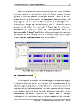 Softwares Aplicativos e Sistemas Operacionais                                    92




      Quando o sistema operacional grava um arquivo no disco, muitas vezes não
encontra um espaço do mesmo tamanho do arquivo. Nessas situações ele acaba
gravando o arquivo em pedaços não-contíguos do disco. Quando um arquivo é
gravado desta forma, dizemos que eles está fragmentado. A vantagem desde modo
de gravação é o uso mais eficaz do disco. No entanto, a fragmentação reduz o
acesso ao disco, uma vez que, para que um arquivo seja lido, várias partes do disco
precisam ser acessadas. Se a quantidade de fragmentação for muito alta, o
desempenho     do    computador    pode    ser   significativamente   afetado.   O
desfragmentador de disco (Figura 39) é um utilitário que reorganiza os fragmentos
dos arquivos em disco, fazendo com que os diversos pedaços de um arquivo
ocupem posições contíguas no disco, agilizando a sua leitura.




             Figura 39 - Desfragmentador de disco do Windows XP


6.6 Drivers de Dispositivos


      Cada dispositivo de hardware num computador possui características próprias
e comandos específicos ao seu funcionamento. Uma impressora laser de um
fabricante exige um conjunto de comandos diferente de uma impressora a jato de
tintas de outro fabricante. Um mouse ótico, um monitor de vídeo, uma placa de rede,
enfim, qualquer dispositivo possui comandos particulares, necessários ao seu
funcionamento. Um sistema operacional não conhece todos os comandos
necessários ao funcionamento de todos os dispositivos existentes, até mesmo por

                              SOCIESC - Sociedade Educacional de Santa Catarina
 