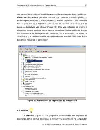 Softwares Aplicativos e Sistemas Operacionais                                   93




que surgem novos modelos de dispositivos todo dia, por isso são desenvolvidos os
drivers de dispositivos, pequenos utilitários que convertem comandos padrão do
sistema operacional para o formato específico de cada dispositivo. Cada fabricante
fornece junto com seus dispositivos, drivers para os sistemas operacionais com os
quais os dispositivos vão interagir (Figura 40). Uma vez instalados os drivers, o
dispositivo passa a funcionar com o sistema operacional. Muitos problemas de mau
funcionamento e de desempenho são resolvidos com a atualização dos drivers de
dispositivos, que são normalmente disponibilizados nos sites dos fabricantes. Basta
baixá-los e instalá-los no computador.




            Figura 40 - Gerenciador de dispositivos do Windows XP




6.7 Antivírus

      Os antivírus (Figura 41) são programas desenvolvidos por empresas de
segurança, com o objetivo de detectar e eliminar vírus encontrados no computador.


                              SOCIESC - Sociedade Educacional de Santa Catarina
 