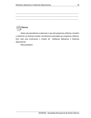 Softwares Aplicativos e Sistemas Operacionais                                  96




___________________________________________________________________
___________________________________________________________________
___________________________________________________________________




        SÍNTESE


      Nesta aula aprendemos a descrever o que são programas utilitários e também
a relacionar as diversas funções normalmente executadas por programas utilitários.
Com esta aula encerramos o módulo de            Softwares Aplicativos e Sistemas
Operacionais.
      Meus parabéns!




                             SOCIESC - Sociedade Educacional de Santa Catarina
 