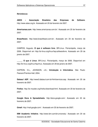 Softwares Aplicativos e Sistemas Operacionais                                    97




REFERÊNCIAS


ABES      -    Associação       Brasileira    das     Empresas        de   Software.
http://www.abes.org.br. Acessado em 20 de fevereiro de 2007.


Americanas.com. http://www.americanas.com.br/. Acessado em 20 de fevereiro de
2007.


Brasoftware. http://www.brasoftware.com.br/. Acessado em 20 de fevereiro de
2007.


CAMPOS, Augusto. O que é software livre. BR-Linux. Florianópolis, março de
2006. Disponível em http://br-linux.org/linux/faq-softwarelivre. Acessado em 29 de
janeiro de 2007.


_____. O que é Linux. BR-Linux. Florianópolis, março de 2006. Disponível em
http://br-linux.org/linux/faq-linux. Acessado em 29 de janeiro de 2007.


CAPRON, H.L., JOHNSON, J.A.; Introdução                à Informática. São Paulo:
Pearson/Prentice Hall, 2004.


Datasul ASP. http://www3.datasul.com.br/html/servicos.asp. Acessado em 20 de
fevereiro de 2007.


Firefox. http://br.mozdev.org/firefox/download.html. Acessado em 20 de fevereiro de
2007.


Google Docs & Spreadsheets. http://docs.google.com/. Acessado em 20 de
fevereiro de 2007.


Gmail. http://mail.google.com/. Acessado em 20 de fevereiro de 2007.


IBM Academic Initiative. http://www.ibm.com/br/university/. Acessado em 20 de
fevereiro de 2007.

                               SOCIESC - Sociedade Educacional de Santa Catarina
 