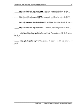 Softwares Aplicativos e Sistemas Operacionais                                   99




_____. http://pt.wikipedia.org/wiki/CRM. Acessado em 19 de fevereiro de 2007.


_____. http://pt.wikipedia.org/wiki/ERP. Acessado em 19 de fevereiro de 2007.


_____. http://pt.wikipedia.org/wiki/freeware. Acessado em 27 de janeiro de 2007.


_____. http://pt.wikipedia.org/wiki/Linux. Acessado em 27 de janeiro de 2007.


_____. http://pt.wikipedia.org/wiki/software_livre. Acessado em 19 de fevereiro
de 2007.


_____. http://pt.wikipedia.org/wiki/shareware. Acessado em 27 de janeiro de
2007.




                             SOCIESC - Sociedade Educacional de Santa Catarina
 
