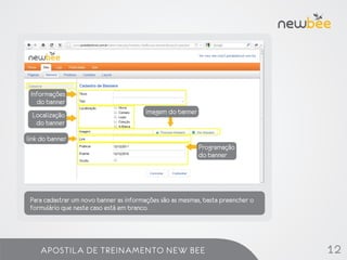 Informações
    do banner
 Localização                            imagem do banner
  do banner

link do banner
                                                           Programação
                                                           do banner




 Para cadastrar um novo banner as informações são as mesmas, basta preencher o
 formulário que neste caso está em branco.




    APOSTILA DE TREINAMENTO NEW BEE                                              12
 
