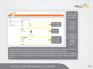 Essa é a tela
                                                                           de alteração
                                                                           do produto.

                                                                           O título é o
                                                      Informação            nome do
                                                      do produto           produto e
                                                                           aparece no
                                                      foto do               seu site.
                                                      produto
                                                                           Coleção é a
                                                     Opções de             localização
                                                      Informações
                                                     produtos              do produto,
                                                      adicionais             a página
                                                      do produto            onde ele
                                                                            aparece.

Abaixo pode-se selecionar as fotos desse produto que irão para o seu site. Ao clicar no
botão mais fotos será possível adicionar mais fotos ao cadastro do seu produto.
Referência é o do produto, descrição é um campo onde podem ser inseridas informações
adicionais, em categoria deve ser informado o tipo de produto (blusa, casaco, vestido e
etc)



 APOSTILA DE TREINAMENTO NEW BEE                                                           14
 