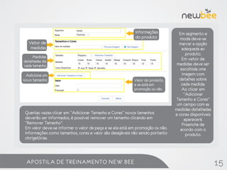 Informações           Em segmento e
                                                           do produto            moda deve-se
  Vetor de                                                                       marcar a opção
   medidas                                                                         adequada ao
                                                                                     produto.
     Medidas                                                                       Em vetor de
detalhadas de
cada tamanho                                                                    medidas deve ser
                                                                                  escolhida uma
 Adiciona um                                                                       imagem com
novo tamanho                                              Valor do produto,      detalhes sobre
                                                          e se está em            cada medida.
                                                          promoção ou não          Ao clicar em
                                                                                    “Adicionar
                                                                               Tamanho e Cores”
                                                                                um campo com as
                                                                               medidas detalhadas
 Quantas vezes clicar em “Adicionar Tamanho e Cores” novos tamanhos            e cores disponíveis
 deverão ser informados, é possível remover um tamanho clicando em                  aparecerá.
 “Remover Tamanho”.                                                                Preencha de
 Em valor deve-se informar o valor da peça e se ela está em promoção ou não.      acordo com o
 Informações como tamanhos, cores e valor são desejáveis não sendo portanto          produto.
 obrigatórias.



 APOSTILA DE TREINAMENTO NEW BEE                                                                     15
 