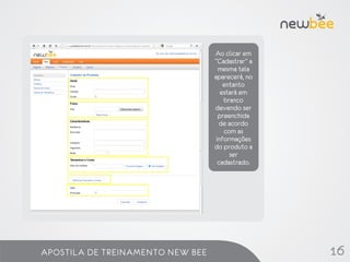 Ao clicar em
                                  “Cadastrar” a
                                    mesma tela
                                  aparecerá, no
                                      entanto
                                     estará em
                                      branco
                                  devendo ser
                                    preenchida
                                    de acordo
                                      com as
                                   informações
                                  do produto a
                                        ser
                                    cadastrado.




APOSTILA DE TREINAMENTO NEW BEE                   16
 