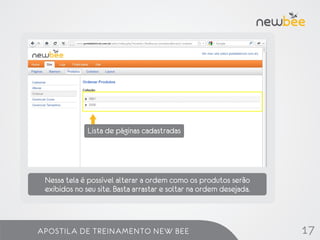 Lista de páginas cadastradas




 Nessa tela é possível alterar a ordem como os produtos serão
 exibidos no seu site. Basta arrastar e soltar na ordem desejada.



APOSTILA DE TREINAMENTO NEW BEE                                     17
 