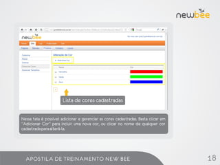 Lista de cores cadastradas

Nessa tela é possível adicionar e gerenciar as cores cadastradas. Basta clicar em
“Adicionar Cor” para incluir uma nova cor, ou clicar no nome de qualquer cor
cadastrada para alterá-la.




  APOSTILA DE TREINAMENTO NEW BEE                                                   18
 