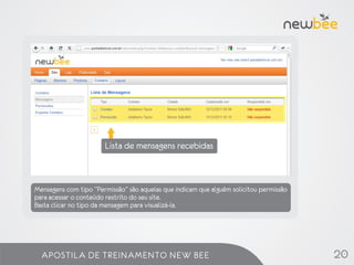Lista de mensagens recebidas



Mensagens com tipo “Permissão” são aquelas que indicam que alguém solicitou permissão
para acessar o conteúdo restrito do seu site.
Basta clicar no tipo da mensagem para visualizá-la.




  APOSTILA DE TREINAMENTO NEW BEE                                                       20
 