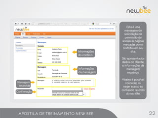 Esta é uma
                                         mensagem de
                                         solicitação de
                                         permissão de
                                       acesso às páginas
                                        marcadas como
                                        restritas em seu
                         Informações           site.
                         do contato
                                       São apresentados
                                       dados do cliente,
                                       e informações da
                         Informações       mensagem
                         da mensagem       recebida.

                                       Abaixo é possível
Mensagem                                 conceder ou
 recebida                               negar acesso ao
Confirmação                            conteúdo restrito
                                          do seu site.




 APOSTILA DE TREINAMENTO NEW BEE                           22
 
