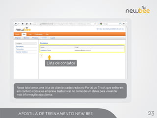 Lista de contatos




Nessa tela temos uma lista de clientes cadastrados no Portal do Tricot que entraram
em contato com a sua empresa. Basta clicar no nome de um deles para visualizar
mais informações do cliente.




 APOSTILA DE TREINAMENTO NEW BEE                                                      23
 