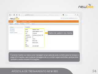 Dados de cadastro do cliente.


                       Lista de contatos




É preciso manter ao menos uma mensagem arquivada de cada contato para ter acesso a
essas informações, caso todas as mensagens de um contato sejam excluídas, será perdido
também o acesso a essas informações.




 APOSTILA DE TREINAMENTO NEW BEE                                                         24
 