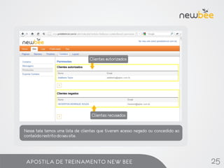 Clientes autorizados


                                            Dados de cadastro do cliente.


                     Lista de contatos


                                  Clientes recusados


Nessa tela temos uma lista de clientes que tiveram acesso negado ou concedido ao
conteúdo restrito do seu site.




 APOSTILA DE TREINAMENTO NEW BEE                                                   25
 