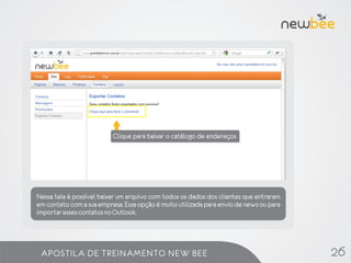 Dados de cadastro do cliente.

                          Clique para baixar o catálogo de endereços




Nessa tela é possível baixar um arquivo com todos os dados dos clientes que entraram
em contato com a sua empresa. Essa opção é muito utilizada para envio de news ou para
importar esses contatos no Outlook.




 APOSTILA DE TREINAMENTO NEW BEE                                                        26
 